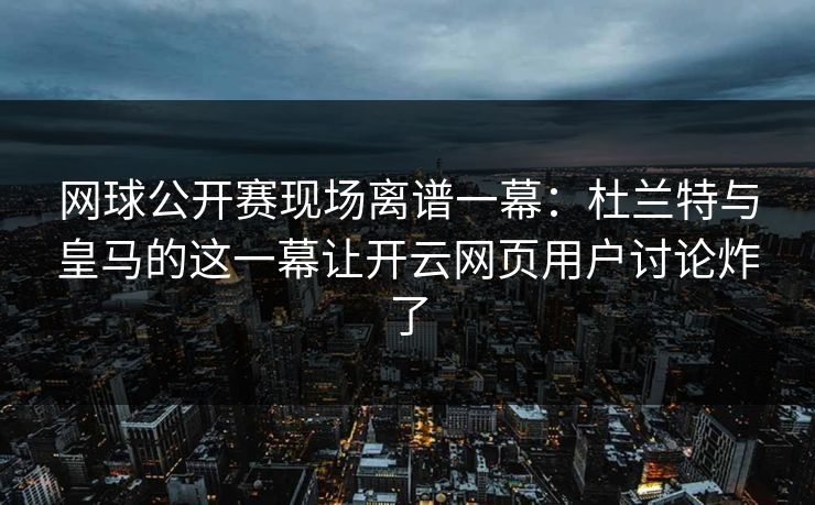 网球公开赛现场离谱一幕：杜兰特与皇马的这一幕让开云网页用户讨论炸了