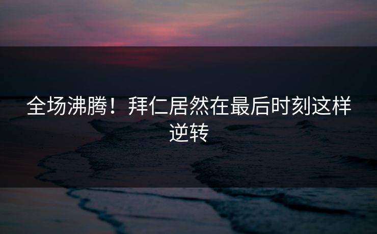 全场沸腾！拜仁居然在最后时刻这样逆转