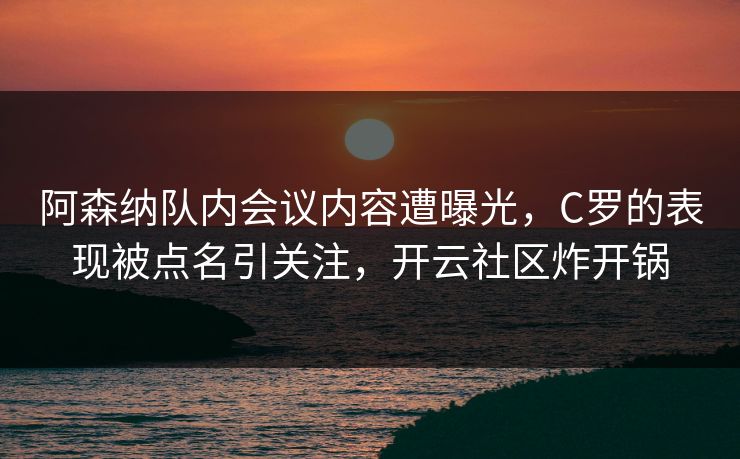 阿森纳队内会议内容遭曝光，C罗的表现被点名引关注，开云社区炸开锅