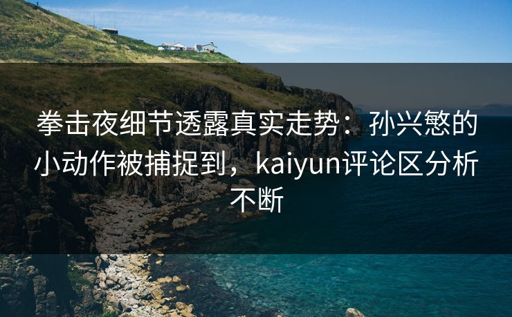 拳击夜细节透露真实走势：孙兴慜的小动作被捕捉到，kaiyun评论区分析不断