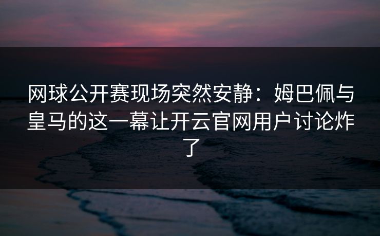 网球公开赛现场突然安静：姆巴佩与皇马的这一幕让开云官网用户讨论炸了