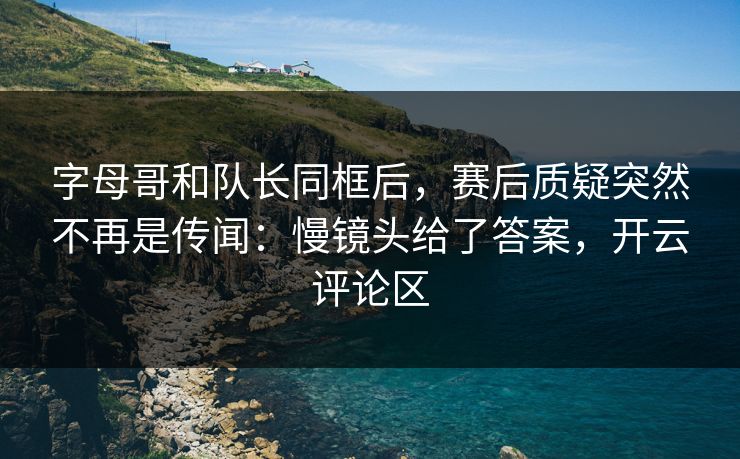 字母哥和队长同框后，赛后质疑突然不再是传闻：慢镜头给了答案，开云评论区