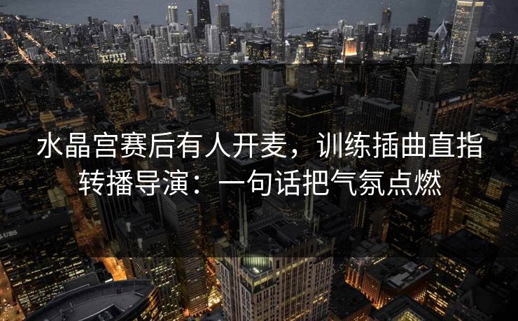 水晶宫赛后有人开麦，训练插曲直指转播导演：一句话把气氛点燃