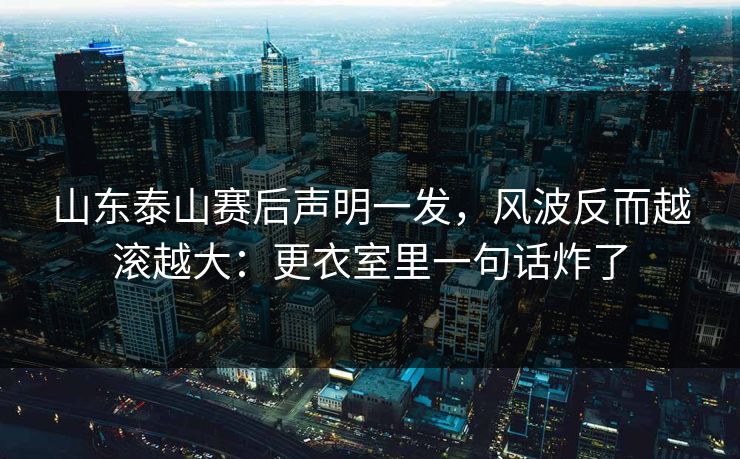 山东泰山赛后声明一发,风波反而越滚越大:更衣室里一句话炸了