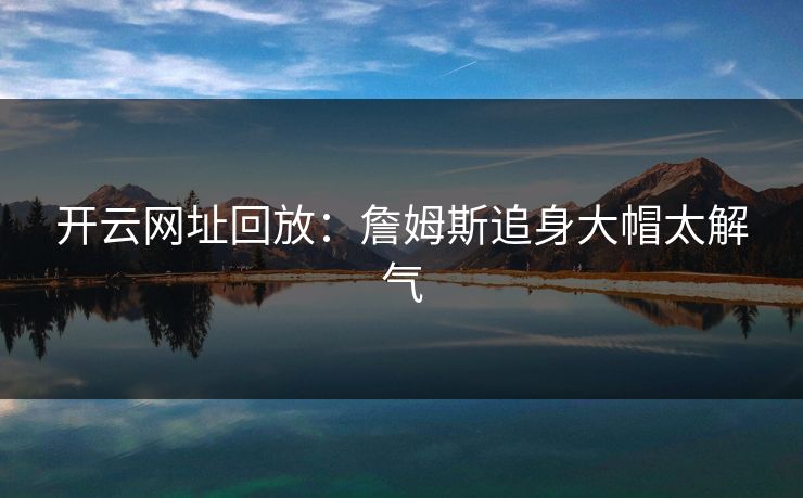 开云网址回放：詹姆斯追身大帽太解气