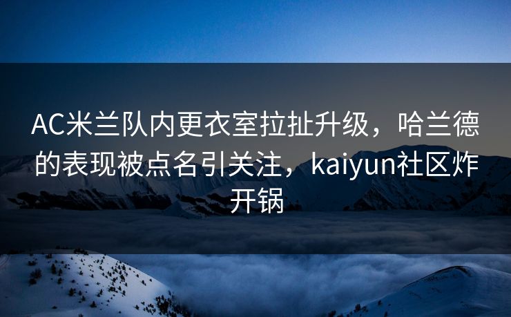 AC米兰队内更衣室拉扯升级，哈兰德的表现被点名引关注，kaiyun社区炸开锅