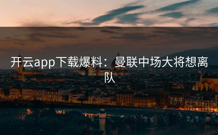 开云app下载爆料：曼联中场大将想离队