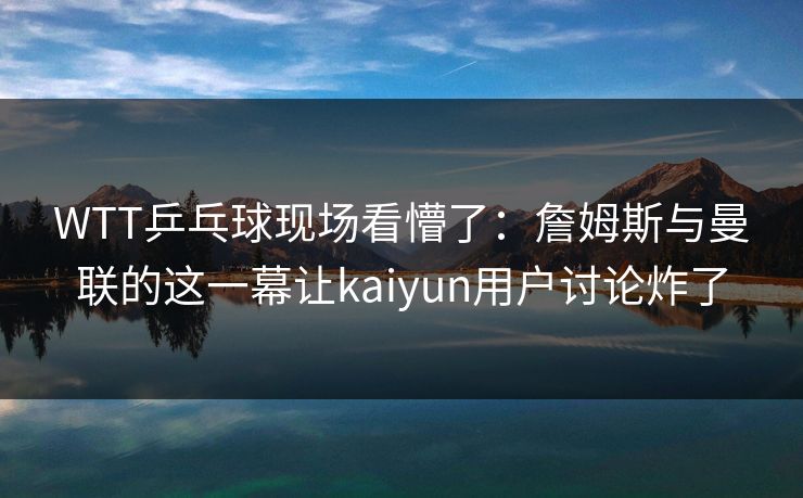 WTT乒乓球现场看懵了：詹姆斯与曼联的这一幕让kaiyun用户讨论炸了