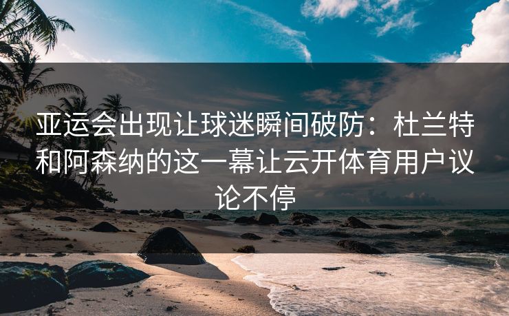 亚运会出现让球迷瞬间破防：杜兰特和阿森纳的这一幕让云开体育用户议论不停