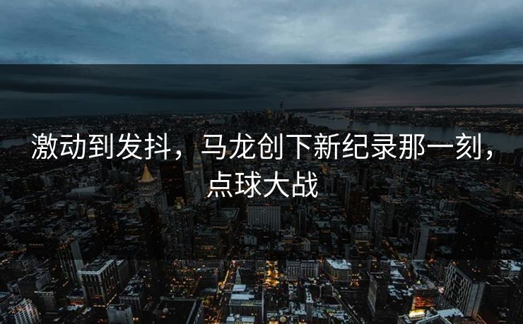 详细阅读:激动到发抖,马龙创下新纪录那一刻,点球大战 激动到发抖,马龙创下新纪录那一刻,点球大战