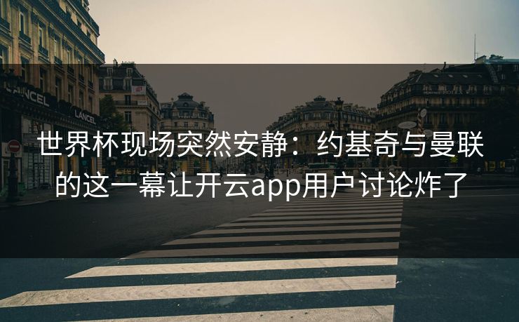世界杯现场突然安静：约基奇与曼联的这一幕让开云app用户讨论炸了