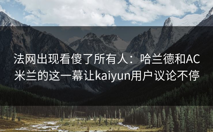详细阅读:法网出现看傻了所有人:哈兰德和AC米兰的这一幕让kaiyun用户议论不停 法网出现看傻了所有人:哈兰德和AC米兰的这一幕让kaiyun用户议论不停