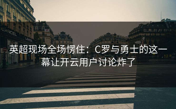 英超现场全场愣住：C罗与勇士的这一幕让开云用户讨论炸了