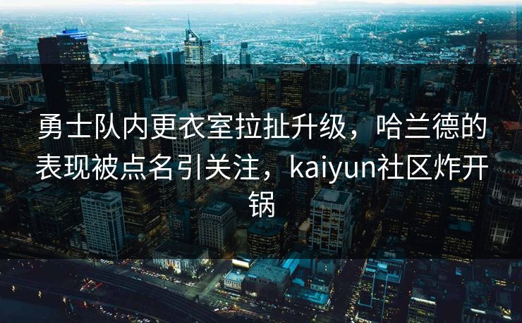 勇士队内更衣室拉扯升级，哈兰德的表现被点名引关注，kaiyun社区炸开锅