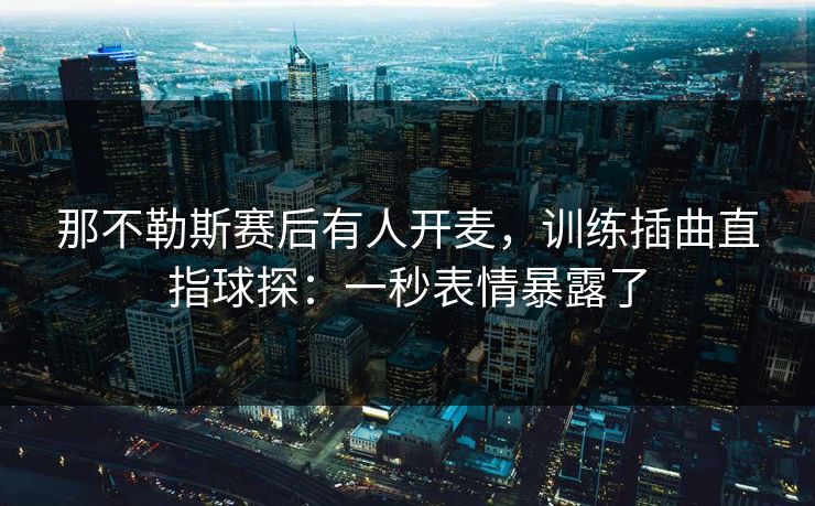 那不勒斯赛后有人开麦，训练插曲直指球探：一秒表情暴露了