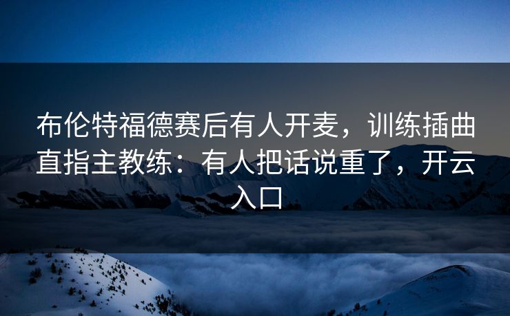布伦特福德赛后有人开麦，训练插曲直指主教练：有人把话说重了，开云入口